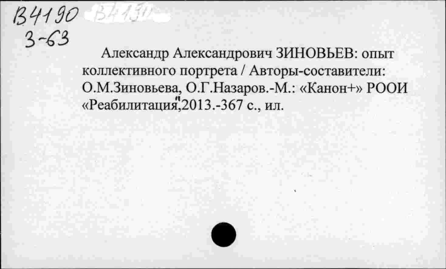 ﻿№90
3-43
Александр Александрович ЗИНОВЬЕВ: опыт коллективного портрета / Авторы-составители:
О.М.Зиновьева, О.Г.Назаров.-М.: «Канон+» РООН «Реабилитация,2013.-367 с., ил.